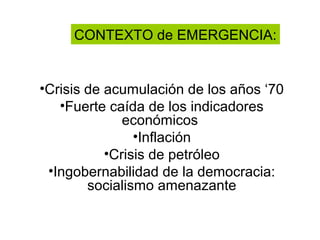 CONTEXTO de EMERGENCIA:


•Crisis de acumulación de los años ‘70
   •Fuerte caída de los indicadores
              económicos
                •Inflación
           •Crisis de petróleo
 •Ingobernabilidad de la democracia:
        socialismo amenazante
 