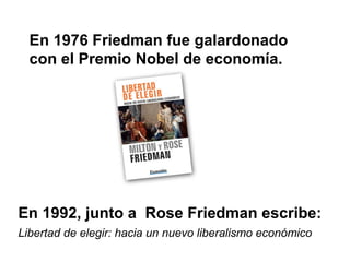 En 1976 Friedman fue galardonado
  con el Premio Nobel de economía.




En 1992, junto a Rose Friedman escribe:
Libertad de elegir: hacia un nuevo liberalismo económico
 