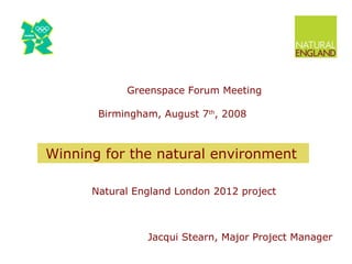 Greenspace Forum Meeting   Birmingham, August 7 th , 2008 Natural England London 2012 project   Jacqui Stearn, Major Project Manager Winning for the natural environment 