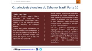 Template: História do Nelore 21 
Os principais pioneiros do Zebu no Brasil: Parte 10 
Pylades Prata Tibery 
Filho de Orestes Moacir Tibery, 
fazendeiro do município de 
Veríssimo – MG, e nascido em 1909, 
Pylades foi um dos poucos criadores 
que se destacou no triângulo 
mineiro. 
Quando era jovem, aproveitava as 
férias escolares para acompanhar o 
pai em suas andanças pelo Norte e 
Sul do Brasil, levando animais para 
venda, em regiões onde o Zebu era 
totalmente desconhecido. 
| www.genetatuape.com.br | I 
Nessas viagens, feitas sobre as estradas 
boiaderas e em navios cargueiros, ele 
pode conhecer profundamente o Zebu, 
o País e os homens. Seus tios Manoel 
O. Prata e Nelson P. Tibery o contavam 
histórias sobre a importação do Zebu, 
as quais o entusiasmava. 
Em 1934, ajudou na organização da 
exposição realizada pela Prefeitura 
Municipal de sua cidade, e a partir de 
1939 passou a integrar as comissões de 
julgamento ao lado de Rômulo Joviano 
e José Rodrigues Calheiros, 
funcionários do Ministério da 
Agricultura. 
 