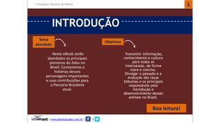 Template: História do Nelore 
INTRODUÇÃO 
Neste eBook serão 
abordados os principais 
pioneiros do Zebu no 
Brasil. Contaremos a 
histórias desses 
personagens importantes 
e suas contribuições para 
a Pecuária Brasileira 
atual. 
Tema 
abordado 
Objetivos 
Transmitir informação, 
conhecimento e cultura 
para todos os 
internautas, de forma 
clara e concisa. 
Divulgar o passado e a 
evolução das raças 
Zebuínas e os principais 
responsáveis pela 
introdução e 
desenvolvimento desses 
animais no Brasil. 
Boa leitura! 
1 
| www.genetatuape.com.br | I 
 