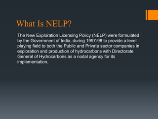 What Is NELP?
The New Exploration Licensing Policy (NELP) were formulated
by the Government of India, during 1997-98 to provide a level
playing field to both the Public and Private sector companies in
exploration and production of hydrocarbons with Directorate
General of Hydrocarbons as a nodal agency for its
implementation.
 