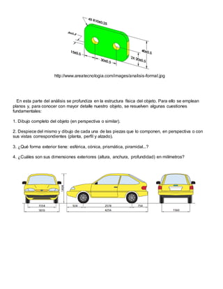 http://www.areatecnologia.com/images/analisis-formal.jpg
En esta parte del análisis se profundiza en la estructura física del objeto. Para ello se emplean
planos y, para conocer con mayor detalle nuestro objeto, se resuelven algunas cuestiones
fundamentales:
1. Dibujo completo del objeto (en perspectiva o similar).
2. Despiece del mismo y dibujo de cada una de las piezas que lo componen, en perspectiva o con
sus vistas correspondientes (planta, perfil y alzado).
3. ¿Qué forma exterior tiene: esférica, cónica, prismática, piramidal...?
4. ¿Cuáles son sus dimensiones exteriores (altura, anchura, profundidad) en milímetros?
 