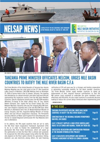 NELSAP NEWS
IN THIS ISSUE ...
A NEWSLETTER OF THE NILE EQUATORIAL LAKES SUBSIDIARY
ACTION PROGRAM, NELSAP-CU ISSUE NO. 07 APRIL 2019
TANZANIA PRIME MINISTER OFFICIATES NELCOM, URGES NILE BASIN
COUNTRIES TO RATIFY THE NILE RIVER BASIN C.F.A
The Prime Minister of the United Republic of Tanzania Hon. Kassim
Majaliwa Majaliwa was the chief guest at the 21st
Nile Equatorial
Lakes Council of Ministers’ (NELCOM) Meeting held on November
22, 2018 at Serena Hotel in Dar es Salaam, Tanzania. The meeting
was attended by six cabinet ministers and other high level Officials
representing the respective country from the Nile Basin Member
Countries. Specific dignitaries present were: the NELCOM members
(Ministers in-charge of the water affairs) Hon. Dr. Eng. Seleshi
Bekele (Ethiopia), Hon. Sophia Pal Gai (South Sudan) Hon. Prof.
Makame Mbarawa (Tanzania) who was the outgoing NELCOM Chair,
Hon. Sam Cheptoris (Uganda) who is the new NELCOM Chair. Other
Ministers in attendance were: Hon. Dr. Medard Kalemani Minister of
Energy Tanzania, and Hon. Augustino Mahiga Minister of Foreign
Affairs and East African Cooperation (Tanzania). The Permanent
Secretary Ministry of Water and Irrigation Prof. Kitila Mukumbo and
the Dar es Salaam Regional Commissioner Mr. Paul Makonda were
also in attendance.
In his address, the PM urged countries that are yet to ratify
the Nile River Basin Cooperative Framework Agreement (CFA)
to do so in order to finalize the establishment of a legal
permanent Nile River Basin Commission, which will speed up
the optimization on how the River Nile is utilized and sustained.
He recognized the 238 million people living within the Nile Basin
who depend on the River waters directly for agriculture, fishing,
domestic use and electricity among others. He said finalizing
ratification of CFA will pave way for a stronger and binding cooperation
in generating sustainable benefits for the Basin member countries.
The Prime Minister further urged member countries to speed up
disbursement of their required financial contributions so that the
NBI centres could sustained to undertake the given mandates more
effectively and efficiently. He also urged countries to accelerate decision
making to reduce the current delays witnessed when implementing joint
ENG. ELICAD ELLY NYABEEYA, NELSAP REGIONAL COORDINATOR-RC (C) EXPLAINS TO THE PRIME MINISTER HON. KASSIMU MAJALIWA MAJALIWA (THIRD LEFT) NELSAP WORK AT NELSAP-CU EXHIBITION DESK
TANZANIA PM OFFICIATES NELCOM, URGES NILE BASIN
COUNTRIES TO RATIFY THE NILE RIVER BASIN C.F.A
CONSTRUCTION OF THE REGIONAL RUSUMO HYDROPOWER
DAM WELL ON COURSE
LEAF 11 PROJECT SUPPLIES 4 HIGH SPEED SURVEILLANCE
BOATS TO D.R CONGO AND UGANDA, TRAINS ON THEIR USE
SUCCESSFUL RELOCATION AND COMPENSATION PROGRAM
AT THE RUSUMO HYDROELECTRIC PROJECT
LEAF 11 FACILITATES DEVELOPMENT AND SIGNING OF
FISHERIES AGREEMENT BETWEEN D.R CONGO & UGANDA
Page 01
... CONTINUES ON PAGE 06
Page 02
Page 03
Page 04
Page 05
 