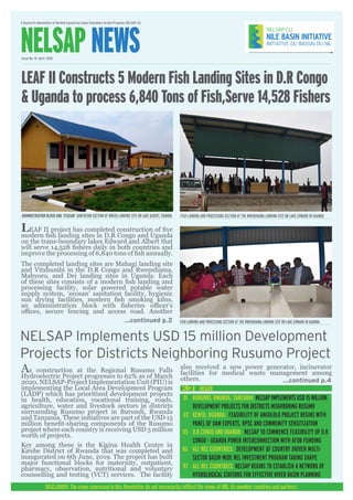 A Quarterly Newsletter of the Nile Equatorial Lakes Subsidiary Action Program, NELSAP-CU
NELSAP NEWSIssue No. 10 April 2020
DISCLAIMER: The views expressed in this Newsletter do not neccesarily refflect the views of NBI, its member countries and partners
ADMINISTRATION BLOCK AND ‘ECOSAN’ SANITATION SECTION OF MBEGU LANDING SITE ON LAKE ALBERT, UGANDA
...continued p.2
INSIDE
LEAF II project has completed construction of five
modern fish landing sites in D.R Congo and Uganda
on the trans-boundary lakes Edward and Albert that
will serve 14,528 fishers daily in both countries and
improve the processing of 6,840 tons of fish annually.
The completed landing sites are Mahagi landing site
and Vitshumbi in the D.R Congo and Rwenshama,
Mahyoro, and Dei landing sites in Uganda. Each
of these sites consists of a modern fish landing and
processing facility, solar powered potable water
supply system, ‘ecosan’ sanitation facility, hygienic
sun drying facilities, modern fish smoking kilns,
an administration block with fisheries officer’s
offices, secure fencing and access road. Another
LEAF II Constructs 5 Modern Fish Landing Sites in D.R Congo
& Uganda to process 6,840 Tons of Fish,Serve 14,528 Fishers
NELSAP Implements USD 15 million Development
Projects for Districts Neighboring Rusumo Project
BURUNDI, RWANDA, TANZANIA: NELSAP IMPLEMENTS USD 15 MILLION
DEVELOPMENT PROJECTS FOR DISTRICTS NEIGHBORING RUSUMO
KENYA, UGANDA: FEASIBILITY OF ANGOLOLO PROJECT BEGINS WITH
PANEL OF DAM EXPERTS, RPSC AND COMMUNITY SENSITIZATION
D.R CONGO AND UGANDA: NELSAP TO COMMENCE FEASIBILITY OF D.R
CONGO - UGANDA POWER INTERCONNECTION WITH AFDB FUNDING
ALL NEL COUNTRIES: DEVELOPMENT OF COUNTRY DRIVEN MULTI-
SECTOR BASIN-WIDE NEL INVESTMENT PROGRAM TAKING SHAPE
ALL NEL COUNTRIES: NELSAP BEGINS TO ESTABLISH A NETWORK OF
HYDROLOGICAL STATIONS FOR EFFECTIVE RIVER BASIN PLANNING
01
06
05
03
07
FISH LANDING AND PROCESSING SECTION AT THE RWENSHAMA LANDING SITE ON LAKE EDWARD IN UGANDA
FISH LANDING AND PROCESSING SECTION AT THE RWENSHAMA LANDING SITE ON LAKE EDWARD IN UGANDA
...continued p.4
As construction at the Regional Rusumo Falls
Hydroelectric Project progresses to 62% as of March
2020, NELSAP-Project Implementation Unit (PIU) is
implementing the Local Area Development Program
(LADP) which has prioritized development projects
in health, education, vocational training, roads,
agriculture, water and livestock sectors in districts
surrounding Rusumo project in Burundi, Rwanda
and Tanzania. These initiatives are part of the USD 15
million benefit-sharing components of the Rusumo
project where each country is receiving USD 5 million
worth of projects.
Key among these is the Kigina Health Centre in
Kirehe District of Rwanda that was completed and
inaugurated on 6th June, 2019. The project has built
major functional blocks for maternity, outpatient,
pharmacy, observation, nutritional and voluntary
counselling and testing (VCT) services. The facility
also received a new power generator, incinerator
facilities for medical waste management among
others.
 