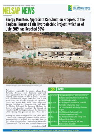A Quarterly Newsletter of the Nile Equatorial Lakes Subsidiary Action Program, NELSAP-CU
NELSAP NEWSIssue No. 08 August 2019
INSIDE
DISCLAIMER: The views expressed in this Newsletter do not neccesarily refflect the views of NBI, its member countries and partners
...continued p.4
01
02
03
06
07
08
Energy Ministers Appreciate Construction Progress of
the Regional Rusumo Falls Hydroelectric Project, which
as of July 2019 had Reached 50%
NELSAP-CU Regional Coordinator Briefs South Sudan
Vice President on Nyimur-Limur Project
LEAF II Hands Over Mobile Water Quality Laboratories
to Uganda
NELSAP-CU Launches the Angololo Irrigation
Development and Watershed Project
NELSAP-CU Undertakes Dam Safety Trainings for the
Nile Equatorial Lakes Countries
DRCConstructingFishLandingSites,WaterQuality
MonitoringStations,throughLEAFII
TZ,RW,BUR:
S. SUDAN:
UGANDA:
KENYA & UG:
NEL:
DR CONGO:
Energy Ministers Appreciate Construction Progress of the
Regional Rusumo Falls Hydroelectric Project, which as of
July 2019 had Reached 50%
ONGOING CONSTRUCTION AT THE REGIONAL RUSUMO FALLS HYDROELECTRIC PROJECT (RRFHP) SITE
Ministers responsible for energy affairs from
Burundi, Rwanda and Tanzania expressed
their appreciation for the good progress of the
ongoing construction of the Regional Rusumo
Falls Hydroelectric Project (RRFHP). Hon. Come
Manirakiza, the Burundi Minister for Hydraulic,
Energy and Mines, Hon. Amb. Claver Gatete the
Rwanda Minister for Infrastructure, and Hon.
Dr. Medard Kalemani the Tanzania Minister for
Energy, who together constitute the Council of
Ministers (CoM) for the project made the statements
while visiting the project on 21st June 2019.
Briefing the press during the site visit, Hon. Amb.
Claver Gatete said the progress they have witnessed
was impressive, as so much work had been done on
site compared to their last visit to the project site in
February 2019. “We have seen tremendous progress
 