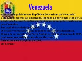 A Venezuela (oficialmente República Bolivariana da Venezuela)  é um Estado federal sul-americano, limitado ao norte pelo Mar do Caribe,  a leste pelo Oceano Atlântico e pela Guiana, ao sul pelo Brasil e ao oeste  pela Colômbia.  Sua capital é a cidade de Caracas.  O Estado venezuelano é uma república federal presidencialista.  Deixou de ser membro do Pacto Andino e, em 9 de dezembro de 2005,  protocolou seu pedido de adesão ao Mercosul,  formalizada em 4 de julho de 2006,  em Caracas. Venezuela 