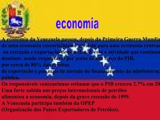 A economia da Venezuela passou, depois da Primeira Guerra Mundial,  de uma economia essencialmente agrícola para uma economia centrada na extração e exportação de petróleo. É esta a atividade que continua a  dominar, sendo responsável por cerca de um terço do PIB,  por cerca de 80% das receitas  de exportação e por mais de metade do financiamento da administração  pública.  Os responsáveis venezuelanos estimam que o PIB cresceu 2.7% em 2001.  Uma forte subida nos preços internacionais de petróleo  alimentou a economia, depois da grave recessão de 1999.  A Venezuela participa também da OPEP  (Organização dos Países Exportadores de Petróleo). economia 