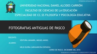 UNIVERSIDAD NACIONAL DANIEL ALCIDES CARRIÓN
FACULTAD DE CIENCIAS DE LA EDUCACIÓN
ESPECIALIDAD DE CC.SS FILOSOFÍA Y PSICOLOGÍA EDUCATIVA
FOTOGRAFIAS ANTIGUAS DE PASCO
TECNOLOGÍA DE LA INFORMACIÓN Y LA COMUNICACIÓN EN LA EDUCACIÓN
FOTOGRAFIAS ANTIGUAS DE PASCO
DOCENTE:
ALUMNO:
NELSI ELVIRA CARHUARICRA ESPINOZA
CERRO DE PASCO, DICIEMBRE DEL 2016
VENTURA JANAMPA, MIGUEL ANGEL
 