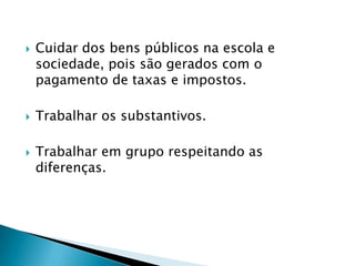 





Cuidar dos bens públicos na escola e
sociedade, pois são gerados com o
pagamento de taxas e impostos.
Trabalhar os substantivos.
Trabalhar em grupo respeitando as
diferenças.

 