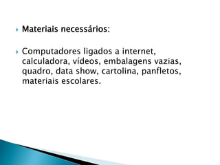 



Materiais necessários:
Computadores ligados a internet,
calculadora, vídeos, embalagens vazias,
quadro, data show, cartolina, panfletos,
materiais escolares.

 