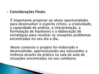 

Considerações Finais:

É importante propiciar ao aluno oportunidades
para desenvolver o espirito crítico, a criatividade,
a capacidade de análise, a interpretação, a
formulação de hipóteses e a elaboração de
estratégias para resolver as situações problemas
encontradas no seu dia a dia.
Neste contexto o projeto foi elaborado e
desenvolvido, oportunizando aos educandos a
vivência através da prática na sala de aula de
situações encontradas no seu cotidiano.

 