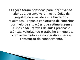 As ações foram pensadas para incentivar os
alunos a desenvolverem estratégias de
registro de suas ideias na busca dos
resultados. Propus a construção de conceitos
por meio de situações que estimulassem a
curiosidade, através de aulas práticas e
teóricas, valorizando o trabalho em equipe,
com ações críticas e cooperativas para a
construção do conhecimento.

 