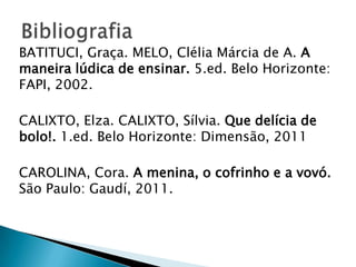 BATITUCI, Graça. MELO, Clélia Márcia de A. A
maneira lúdica de ensinar. 5.ed. Belo Horizonte:
FAPI, 2002.
CALIXTO, Elza. CALIXTO, Sílvia. Que delícia de
bolo!. 1.ed. Belo Horizonte: Dimensão, 2011
CAROLINA, Cora. A menina, o cofrinho e a vovó.
São Paulo: Gaudí, 2011.

 