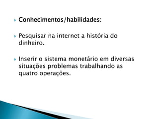 





Conhecimentos/habilidades:
Pesquisar na internet a história do
dinheiro.

Inserir o sistema monetário em diversas
situações problemas trabalhando as
quatro operações.

 