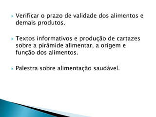 





Verificar o prazo de validade dos alimentos e
demais produtos.
Textos informativos e produção de cartazes
sobre a pirâmide alimentar, a origem e
função dos alimentos.
Palestra sobre alimentação saudável.

 