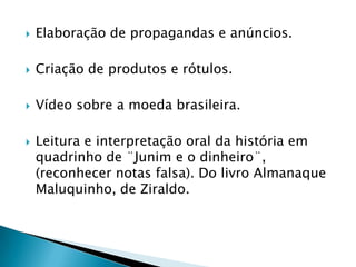

Elaboração de propagandas e anúncios.



Criação de produtos e rótulos.



Vídeo sobre a moeda brasileira.



Leitura e interpretação oral da história em
quadrinho de ¨Junim e o dinheiro¨,
(reconhecer notas falsa). Do livro Almanaque
Maluquinho, de Ziraldo.

 