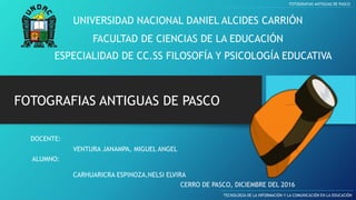 UNIVERSIDAD NACIONAL DANIEL ALCIDES CARRIÓN
FACULTAD DE CIENCIAS DE LA EDUCACIÓN
ESPECIALIDAD DE CC.SS FILOSOFÍA Y PSICOLOGÍA EDUCATIVA
FOTOGRAFIAS ANTIGUAS DE PASCO
TECNOLOGÍA DE LA INFORMACIÓN Y LA COMUNICACIÓN EN LA EDUCACIÓN
FOTOGRAFIAS ANTIGUAS DE PASCO
DOCENTE:
ALUMNO:
CARHUARICRA ESPINOZA,NELSI ELVIRA
CERRO DE PASCO, DICIEMBRE DEL 2016
VENTURA JANAMPA, MIGUEL ANGEL
 