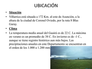UBICACIÓN
• Situación
• Villarrica está situada a 172 Km. al este de Asunción, a la
altura de la ciudad de Coronel Oviedo, por la ruta 8 Blas
Garay.
• Clima
• La temperatura media anual del Guairá es de 22 C. La máxima
en verano es un promedio de 38 C. En invierno es de -1 C.,
aunque se tiene registro histórico aun más bajos. Las
precipitaciones anuales en este Departamento se encuentran en
el orden de los 1.000 a 1.200 mm.
 