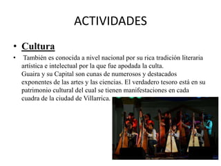 ACTIVIDADES
• Cultura
• También es conocida a nivel nacional por su rica tradición literaria
artística e intelectual por la que fue apodada la culta.
Guaira y su Capital son cunas de numerosos y destacados
exponentes de las artes y las ciencias. El verdadero tesoro está en su
patrimonio cultural del cual se tienen manifestaciones en cada
cuadra de la ciudad de Villarrica.
 
