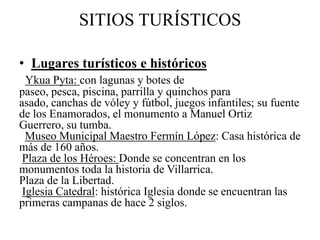 SITIOS TURÍSTICOS
• Lugares turísticos e históricos
Ykua Pyta: con lagunas y botes de
paseo, pesca, piscina, parrilla y quinchos para
asado, canchas de vóley y fútbol, juegos infantiles; su fuente
de los Enamorados, el monumento a Manuel Ortiz
Guerrero, su tumba.
Museo Municipal Maestro Fermín López: Casa histórica de
más de 160 años.
Plaza de los Héroes: Donde se concentran en los
monumentos toda la historia de Villarrica.
Plaza de la Libertad.
Iglesia Catedral: histórica Iglesia donde se encuentran las
primeras campanas de hace 2 siglos.
 