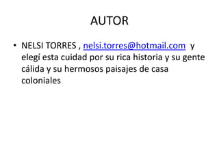 AUTOR
• NELSI TORRES , nelsi.torres@hotmail.com y
elegí esta cuidad por su rica historia y su gente
cálida y su hermosos paisajes de casa
coloniales
 