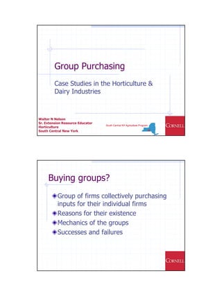 Group Purchasing
         Case Studies in the Horticulture &
         Dairy Industries



Walter N Nelson
Sr. Extension Resource Educator
Horticulture
South Central New York




     Buying groups?
           Group of firms collectively purchasing
           inputs for their individual firms
           Reasons for their existence
           Mechanics of the groups
           Successes and failures
 