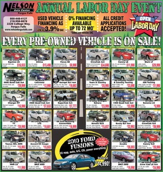 800-448-4127
        218-998-8878
                                                                         USED VEHICLE O% FINANCING ALL CREDIT
      2228 College Way,                                                   FINANCING AS    AVAILABLE   APPLICATIONS
                                                                         LOW AS 3.9% OAC UP TO 72 MO* ACCEPTED!
         Fergus Falls
     www.nelsonfergusfalls.com
                                                                                                                                             *Select new vehicles OAC




                                            #10213A                                          #A952                                             #20435B                                                     #20499A                                                 #A925                                                 #20425B




               ‘06 Chevy                                          ‘09 Nissan                                        ‘07 Ford                                            ‘09 Ford F150                                               ‘07 Toyota                                           ‘07 Lincoln
              Equinox LS                                            Altima                                          Focus SE                                            CrewCab 4x4                                                  Camry LE                                              Mark LT
Like new! 8500 miles,
loaded! .............................   $16,933       Auto, AC, loaded,
                                                      Factory Warranty ...............   $15,490      Great fuel economy and
                                                                                                      priced to sell. Local trade .....   $9,990             Platinum, 5.4L V8, one owner,
                                                                                                                                                             loaded. IT’S GOT IT ALL! .........     $34,690          Auto, AC, poer everything,
                                                                                                                                                                                                                     32k miles .........................   $11,990          Leather, loaded,
                                                                                                                                                                                                                                                                            Impossible to find...............   $29,999
                                            #10149A                                         #20461B                                             #A979                                                      #30100A                                                 #A934                                                 #21017A




                                                                                                       2 to
    ‘07 Dodge Ram                                                  ‘06 Buick                          choose ‘09 Ford                                                 ‘09 Chrysler                                       ‘08 Chrysler Town                                              ‘10 Chrysler
  2500 Quad Cab 4x4                                                LaCrosse                            from Escape XLT 4x4                                          Town & Country                                       & Country Touring                                              300 Touring
Cummins Diesel, auto,
one owner ..........................
                                     $
                                         29,999       Auto, AC, Leather, moonroof, $
                                                      Clean and perfect! ...............  12,990      V6, Auto, A/C, Very Clean, $
                                                                                                      great miles, loaded! ....Starting at19,893             V6, Auto, Power doors,
                                                                                                                                                             it‘s got it all! ........................ 28,995
                                                                                                                                                                                                       $             Walter P. Edition, DVD,
                                                                                                                                                                                                                     leather, loaded ....................
                                                                                                                                                                                                                                                          $
                                                                                                                                                                                                                                                              23,890        Leather, loaded, low miles! $
                                                                                                                                                                                                                                                                            And SHARP...Cool vanilla! ....         21,990
                                            #20361A                                         #10257A                                            #21012A                                                     #20338A                                                #10241A                                                 30099A1




             ‘06 Dodge                                    ‘08 Dodge Ram                                       ‘06 Ford F350                                      ‘10 Jeep Wrangler                                       ‘07 Dodge Ram                                                    ‘00 GMC
             Charger RT                                 2500 Quad Cab 4x4                                     SuperCab 4x4                                             Sahara                                          1500 Quad Cab 4x4                                                 Sonoma LS
Moonroof, navigation,
HEMI ..................................
                                        $
                                         16,990       Cummins Diesel, Auto, SLT, $
                                                      One owner, 14k miles .........      37,833      Powerstroke diesel, Lariat, $
                                                                                                      Long box, Won‘t last long! ...      27,777             V6, auto, removable
                                                                                                                                                             hardtop, 3,000 miles! ..........
                                                                                                                                                                                              $
                                                                                                                                                                                                       23,999        V8, Auto, loaded,
                                                                                                                                                                                                                     local trade. CLEAN! ............
                                                                                                                                                                                                                                                      $
                                                                                                                                                                                                                                                              22,990        Manual, 4Cyl,
                                                                                                                                                                                                                                                                            A/C, local trade .......................
                                                                                                                                                                                                                                                                                                                     $
                                                                                                                                                                                                                                                                                                                       5,999
                                            #10258A                                         #31002B                                             #A876                                                       #A967                                                    A956                                                  #A977




                  ‘08 Audi                                 ‘08 Chevy Malibu                               ‘09 Ford Mustang                                                ‘10 Hyundai                                            ’07 GMC                                              ‘08 Ford F350
                     TT                                          LTZ                                         Convertible                                                  Sonata GLS                                           Envoy SLT 4x4                                          CrewCab 4x4
6 speed, 3.2L Quattro, AWD, $
loaded! Loaded! Loaded! .....            28,990       V6, Auto, leather, loaded, $
                                                      It‘s got it all and PERFECT! ..     18,681      Auto, A/C, Leather, alum wheels, $
                                                                                                      power seat, clean, low miles ...... 16,999             Auto, A/C, power equipment, $
                                                                                                                                                             very clean. Factory Warranty ..           15,837        One owner, leather,
                                                                                                                                                                                                                     moonroof, loaded ...............
                                                                                                                                                                                                                                                      $
                                                                                                                                                                                                                                                              22,993        King Ranch, Powerstroke $
                                                                                                                                                                                                                                                                            Diesel, auto, It‘s got it all! ....    39,999
                                            #20067A                                          #A966                                                                                                                                                                #30102A                                                #20516A




          ‘08 Ford                                           ‘07 Honda                                                                                                                                                                 ‘07 GMC                                           ‘09 Toyota
      Taurus SEL AWD                                      Accord EX Coupe                                                                                                                                                               Acadia                                           Camry XLE
V6, auto, A/C, CD, loaded. $
All wheel drive!....................     15,993       Auto, moonroof, alum
                                                      wheels, clean, low miles. ....
                                                                                     $
                                                                                          15,933                                                                     verything
                                                                                                                                                                                                                     Local trade, one owner,
                                                                                                                                                                                                                     perfect! ............................... 26,893
                                                                                                                                                                                                                                                              $             Leather, moonroof,
                                                                                                                                                                                                                                                                            Loaded! Perfect. 19k miles ..
                                                                                                                                                                                                                                                                                                          $
                                                                                                                                                                                                                                                                                                                   20,990
                                                                                                                                                        C D, power e
                                                                                                                                             auto, A/C,
                                             #A945                                           #A971                                                                                                                                                                 #A972                                                 #20330A

                                                                                                                   35 mpg,
                                                                                                                                                                                           Starting at
               ‘09 Chevy
                HHR LS
                                                                  ‘08 Lincoln
                                                                   MKZ AWD
                                                                                                                                                                                       $
                                                                                                                                                                                           14,990!                                 ‘07 Lincoln
                                                                                                                                                                                                                                    MKZ AWD
                                                                                                                                                                                                                                                                                  ‘08 Chevy 1500
                                                                                                                                                                                                                                                                                 Crew Cab LS 4x4
Auto, AC, CD, power
everything. Low miles .........
                                $
                                         11,990       V6, auto, AC, leather
                                                      heated seats, moonroof.......
                                                                                    $
                                                                                          23,933                                                                                                                     V6, auto, AC, leather
                                                                                                                                                                                                                     heated seats, moonroof.......
                                                                                                                                                                                                                                                   $
                                                                                                                                                                                                                                                              19,990        5.3L V8, auto, loaded,
                                                                                                                                                                                                                                                                            great miles .......................... 24,990
                                                                                                                                                                                                                                                                                                                   $
                                                                                                                                                                                                                                                                                                                         000496212r1
 