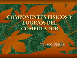 COMPONENTES FISICOS Y LOGICOS DEL COMPUTADOR NELSON PEREZ 