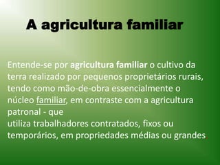 Entende-se por agricultura familiar o cultivo da
terra realizado por pequenos proprietários rurais,
tendo como mão-de-obra essencialmente o
núcleo familiar, em contraste com a agricultura
patronal - que
utiliza trabalhadores contratados, fixos ou
temporários, em propriedades médias ou grandes.
A agricultura familiar
 