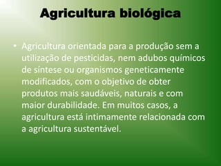 Agricultura biológica
• Agricultura orientada para a produção sem a
utilização de pesticidas, nem adubos químicos
de síntese ou organismos geneticamente
modificados, com o objetivo de obter
produtos mais saudáveis, naturais e com
maior durabilidade. Em muitos casos, a
agricultura está intimamente relacionada com
a agricultura sustentável.
 