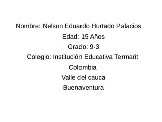 Nombre: Nelson Eduardo Hurtado Palacios 
Edad: 15 Años 
Grado: 9-3 
Colegio: Institución Educativa Termarit 
Colombia 
Valle del cauca 
Buenaventura 
 