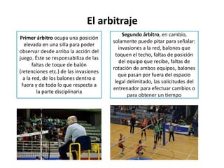 El arbitraje
Primer árbitro ocupa una posición
elevada en una silla para poder
observar desde arriba la acción del
juego. Éste se responsabiliza de las
faltas de toque de balón
(retenciones etc.) de las invasiones
a la red, de los balones dentro o
fuera y de todo lo que respecta a
la parte disciplinaria
Segundo árbitro, en cambio,
solamente puede pitar para señalar:
invasiones a la red, balones que
toquen el techo, faltas de posición
del equipo que recibe, faltas de
rotación de ambos equipos, balones
que pasan por fuera del espacio
legal delimitado, las solicitudes del
entrenador para efectuar cambios o
para obtener un tiempo
 