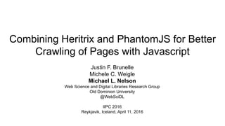 Combining Heritrix and PhantomJS for Better
Crawling of Pages with Javascript
Justin F. Brunelle
Michele C. Weigle
Michael L. Nelson
Web Science and Digital Libraries Research Group
Old Dominion University
@WebSciDL
IIPC 2016
Reykjavik, Iceland, April 11, 2016
 