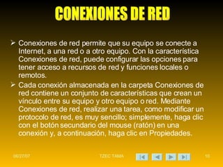 Conexiones de red permite que su equipo se conecte a Internet, a una red o a otro equipo. Con la característica Conexiones de red, puede configurar las opciones para tener acceso a recursos de red y funciones locales o remotos. Cada conexión almacenada en la carpeta Conexiones de red contiene un conjunto de características que crean un vínculo entre su equipo y otro equipo o red. Mediante Conexiones de red, realizar una tarea, como modificar un protocolo de red, es muy sencillo; simplemente, haga clic con el botón secundario del mouse (ratón) en una conexión y, a continuación, haga clic en Propiedades.  CONEXIONES DE RED 