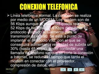 Línea telefónica normal. La conexión se realiza por medio de un MODEM. Los módem son de 56 Kbps aunque la velocidad queda reducida a 52 Kbps de bajada y 33.6 Kbps de subida. El protocolo utilizado actualmente para la transmisión es el V90. Se está a punto de implantar el protocolo V92, con el que se conseguirá aumentar la velocidad de subida un 30% (hasta 48 Kbps), poder contestar una llamada de teléfono sin que se corte la conexión a Internet, se reduce el tiempo que tarda el módem en conectar con el proveedor, compresión de datos, etc.  CONEXION TELEFONICA 