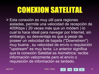 Esta conexión es muy útil para regiones aisladas, permite una velocidad de recepción de 400Kbps ( 20 veces más que un módem ) lo cual la hace ideal para navegar por Internet, sin embargo, su desventaja es que a pesar de poseer un velocidad de bajada ("Downstrem") muy buena , su velocidad de envío o requisición "upstream" es muy lenta. Lo anterior significa que la conexión Satelital es Asimétrica: recibe información velozmente pero el envío o requisición de información es tardado. CONEXION SATELITAL 