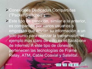 Conexiones Dedicadas Compartidas ("Packet Switched")  Este tipo de conexión, similar a la anterior, es compartida por varios usuarios o empresas que envían su información a un sólo punto para realizar la transmisión, el ejemplo más claro de esto es el Backbone de Internet. A este tipo de conexión pertenecen las tecnologías de Frame Relay, ATM, Cable Coaxial y Satelital. 