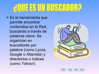 Es la herramienta que permite encontrar contenidos en la Red, buscando a través de palabras clave. Se organizan en buscadores por palabra (como Lycos, Google o Altavista) y directorios o índices (como Yahoo!).   ¿QUE ES UN BUSCADOR? 