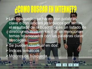 Las búsquedas se hacen con palabras clave o con árboles jerárquicos por temas; el resultado de la búsqueda es un listado de direcciones Web en los que se mencionan temas relacionados con las palabras clave buscadas. Se pueden clasificar en dos: Índices temáticos Motores de búsqueda ¿COMO BUSCAR EN INTERNET? 