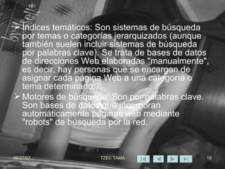 Índices temáticos: Son sistemas de búsqueda por temas o categorías jerarquizados (aunque también suelen incluir sistemas de búsqueda por palabras clave). Se trata de bases de datos de direcciones Web elaboradas "manualmente", es decir, hay personas que se encargan de asignar cada página Web a una categoría o tema determinado.  Motores de búsqueda: Son por palabras clave. Son bases de datos que incorporan automáticamente páginas web mediante "robots" de búsqueda por la red.   