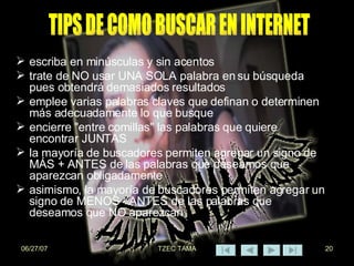 escriba en minúsculas y sin acentos  trate de NO usar UNA SOLA palabra en su búsqueda pues obtendrá demasiados resultados  emplee varias palabras claves que definan o determinen más adecuadamente lo que busque  encierre "entre comillas" las palabras que quiere encontrar JUNTAS  la mayoría de buscadores permiten agregar un signo de MÁS + ANTES de las palabras que deseamos que aparezcan obligadamente  asimismo, la mayoría de buscadores permiten agregar un signo de MENOS - ANTES de las palabras que deseamos que NO aparezcan  TIPS DE COMO BUSCAR EN INTERNET 
