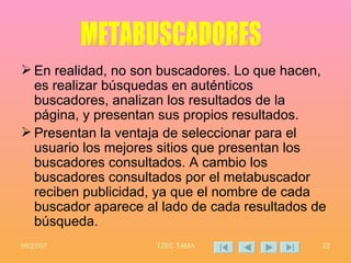 En realidad, no son buscadores. Lo que hacen, es realizar búsquedas en auténticos buscadores, analizan los resultados de la página, y presentan sus propios resultados. Presentan la ventaja de seleccionar para el usuario los mejores sitios que presentan los buscadores consultados. A cambio los buscadores consultados por el metabuscador reciben publicidad, ya que el nombre de cada buscador aparece al lado de cada resultados de búsqueda. METABUSCADORES 