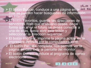 El botón Buscar, conduce a una página en la cual se pueden hacer búsquedas de información en Internet.  El botón Favoritos, guarda las direcciones de servidores Web que el usuario desee, de tal forma que si en el futuro se desea conectar a una de ellas, basta abrir este botón y seleccionar la dirección requerida.  El botón Imprimir, imprime la página actual en la impresora definida por la computadora local. El botón Pantalla completa, nos permite ver la página en casi toda la pantalla del monitor.  El botón Correo, conduce al programa de correo electrónico 