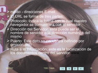 mailto - direcciones E-mail El URL se forma de tres partes: Protocolo: indica la forma con la cual nuestro navegador se comunicara con el servidor Dirección del Servidor: esta puede ser el nombre de servidor o la dirección numérica del mismo Puerto: Este dato se encuentra definido por omisión (80) Ruta a la Información: este es la localización de los documentos dentro del servidor  www. 