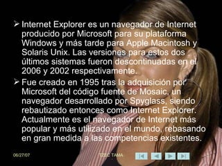 Internet Explorer es un navegador de Internet producido por Microsoft para su plataforma Windows y más tarde para Apple Macintosh y Solaris Unix. Las versiones para estos dos últimos sistemas fueron descontinuadas en el 2006 y 2002 respectivamente. Fue creado en 1995 tras la adquisición por Microsoft del código fuente de Mosaic, un navegador desarrollado por Spyglass, siendo rebautizado entonces como Internet Explorer. Actualmente es el navegador de Internet más popular y más utilizado en el mundo, rebasando en gran medida a las competencias existentes. 