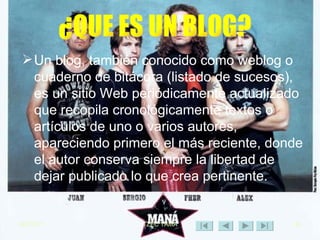 Un blog, también conocido como weblog o cuaderno de bitácora (listado de sucesos), es un sitio Web periódicamente actualizado que recopila cronológicamente textos o artículos de uno o varios autores, apareciendo primero el más reciente, donde el autor conserva siempre la libertad de dejar publicado lo que crea pertinente. ¿QUE ES UN BLOG? 