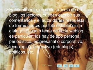 Habitualmente, en cada artículo de un blog, los lectores pueden escribir sus comentarios y el autor darles respuesta, de forma que es posible establecer un diálogo. El uso o tema de cada weblog es particular, los hay de tipo personal, periodístico, empresarial o corporativo, tecnológico, educativo (edublogs), políticos, etc. 