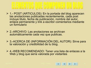 1.- POST (ARTICULOS): En la portada del blog aparecen las anotaciones publicadas recientemente, cada post incluye titulo, fecha de publicación, nombre del autor, enlace permanente y link a escribir comentarios mediante un formulario 2.-ARCHIVO: Las anotaciones se archivan automáticamente cada vez que publicas. 3.-ACERCA DE (INFORMACIÓN DEL AUTOR): Sirve para la valoración y credibilidad de tu blog. 4.-WEB RECOMENDADO: Tener una lista de enlaces a la Web y blog que sería valorada por visitantes  ELEMENTOS QUE COMPONEN UN BLOG 