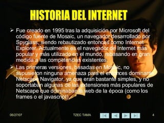 Fue creado en 1995 tras la adquisición por Microsoft del código fuente de Mosaic, un navegador desarrollado por Spyglass, siendo rebautizado entonces como Internet Explorer. Actualmente es el navegador de Internet más popular y más utilizado en el mundo, rebasando en gran medida a las competencias existentes. Las primeras versiones, basadas en Mosaic, no supusieron ninguna amenaza para el entonces dominante Netscape Navigator, ya que eran bastante simples, y no soportaban algunas de las extensiones más populares de Netscape que dominaban la web de la época (como los frames o el javascript). HISTORIA DEL INTERNET 